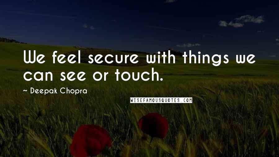Deepak Chopra Quotes: We feel secure with things we can see or touch.
