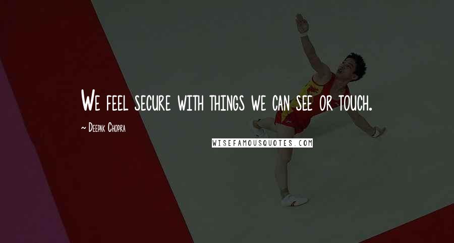 Deepak Chopra Quotes: We feel secure with things we can see or touch.