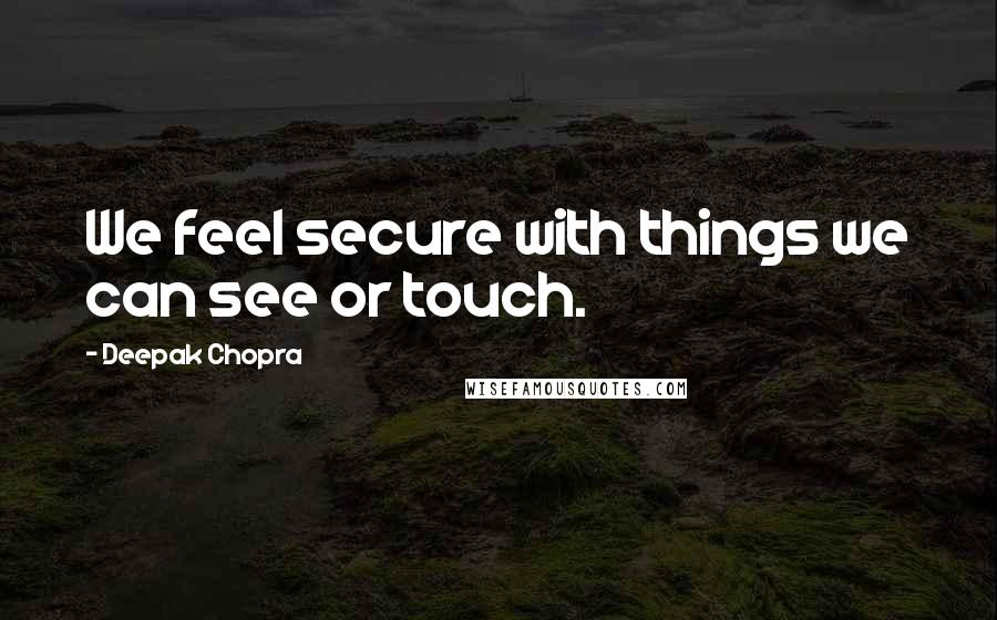 Deepak Chopra Quotes: We feel secure with things we can see or touch.