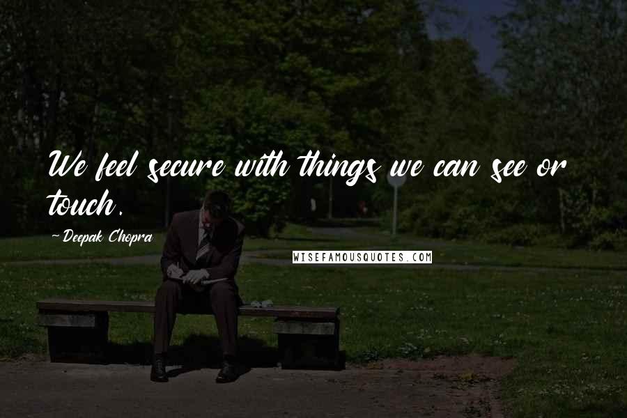 Deepak Chopra Quotes: We feel secure with things we can see or touch.