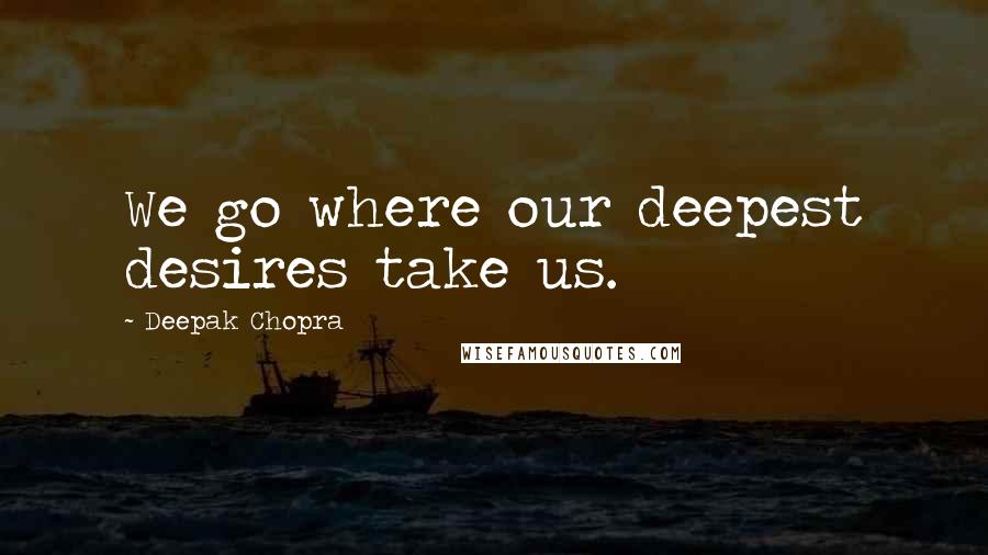 Deepak Chopra Quotes: We go where our deepest desires take us.