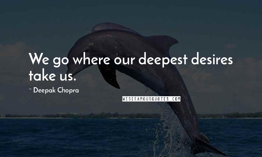 Deepak Chopra Quotes: We go where our deepest desires take us.