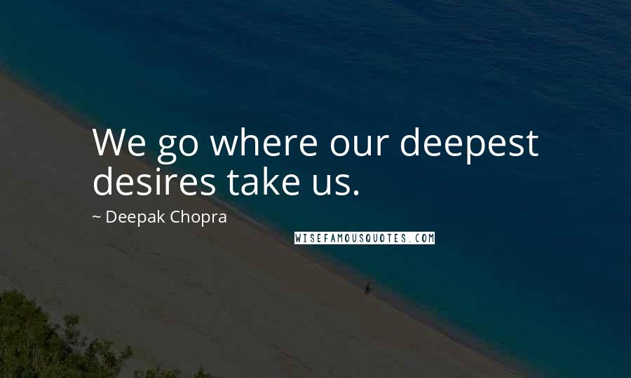 Deepak Chopra Quotes: We go where our deepest desires take us.