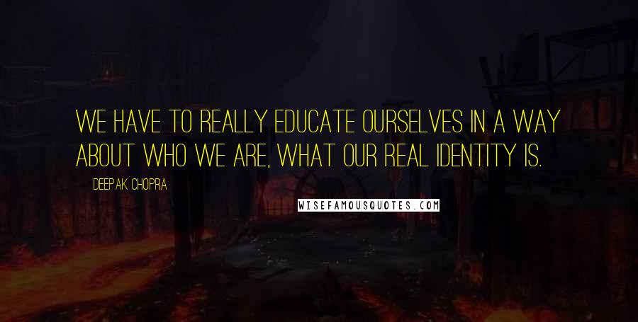 Deepak Chopra Quotes: We have to really educate ourselves in a way about who we are, what our real identity is.