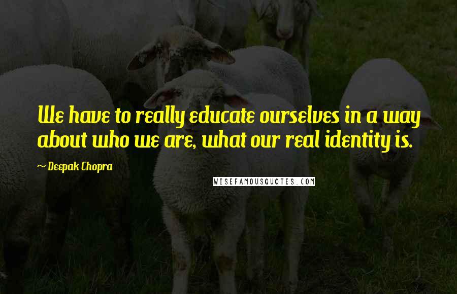 Deepak Chopra Quotes: We have to really educate ourselves in a way about who we are, what our real identity is.