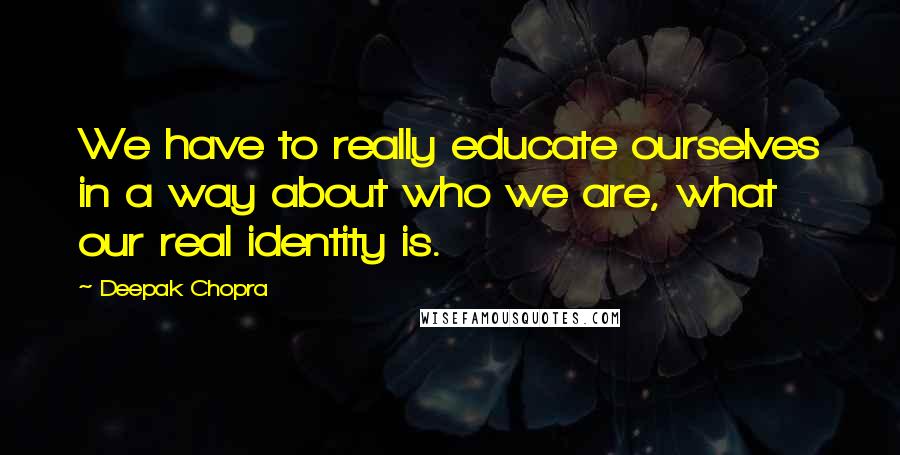 Deepak Chopra Quotes: We have to really educate ourselves in a way about who we are, what our real identity is.