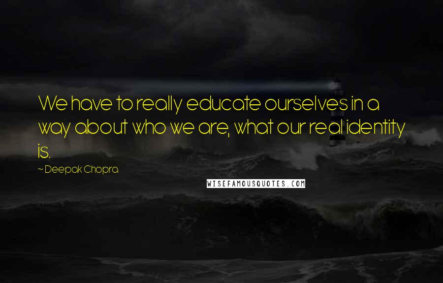 Deepak Chopra Quotes: We have to really educate ourselves in a way about who we are, what our real identity is.