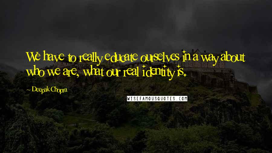 Deepak Chopra Quotes: We have to really educate ourselves in a way about who we are, what our real identity is.