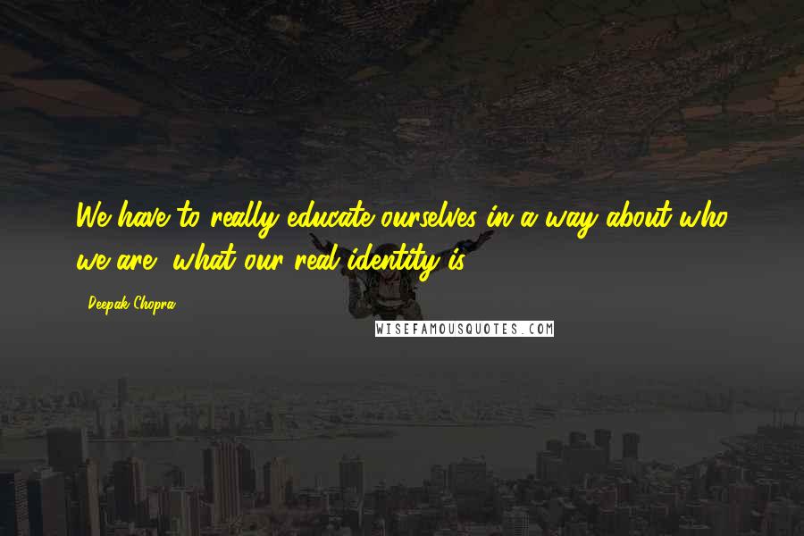 Deepak Chopra Quotes: We have to really educate ourselves in a way about who we are, what our real identity is.