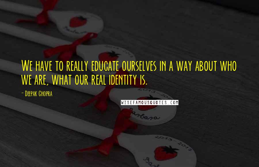 Deepak Chopra Quotes: We have to really educate ourselves in a way about who we are, what our real identity is.