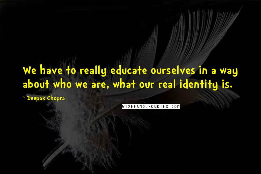 Deepak Chopra Quotes: We have to really educate ourselves in a way about who we are, what our real identity is.