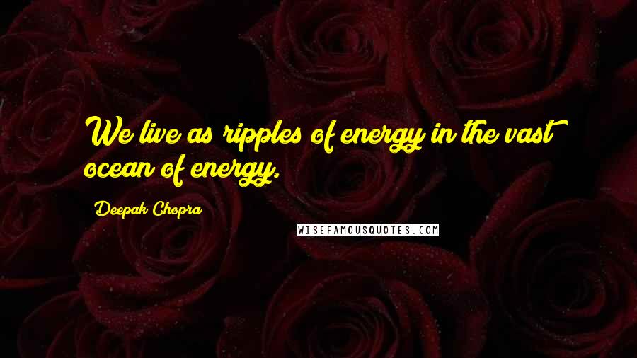 Deepak Chopra Quotes: We live as ripples of energy in the vast ocean of energy.