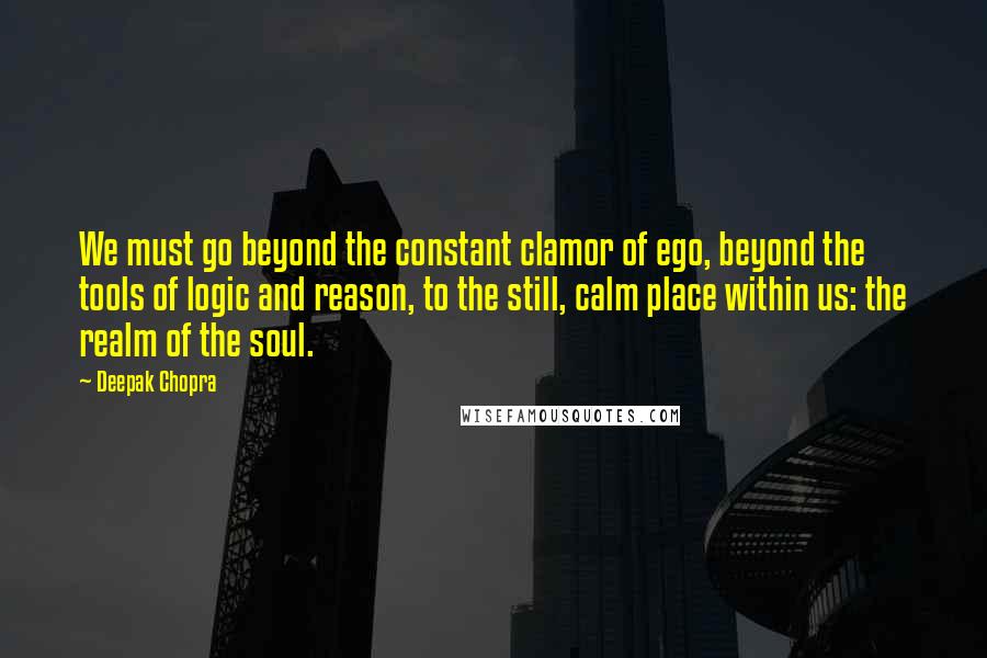 Deepak Chopra Quotes: We must go beyond the constant clamor of ego, beyond the tools of logic and reason, to the still, calm place within us: the realm of the soul.