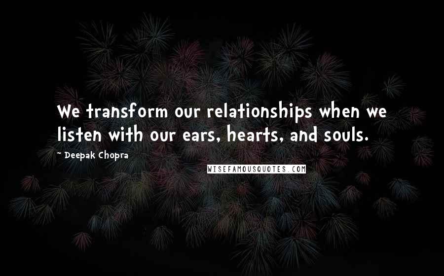 Deepak Chopra Quotes: We transform our relationships when we listen with our ears, hearts, and souls.