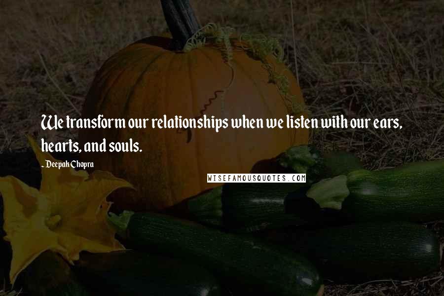 Deepak Chopra Quotes: We transform our relationships when we listen with our ears, hearts, and souls.