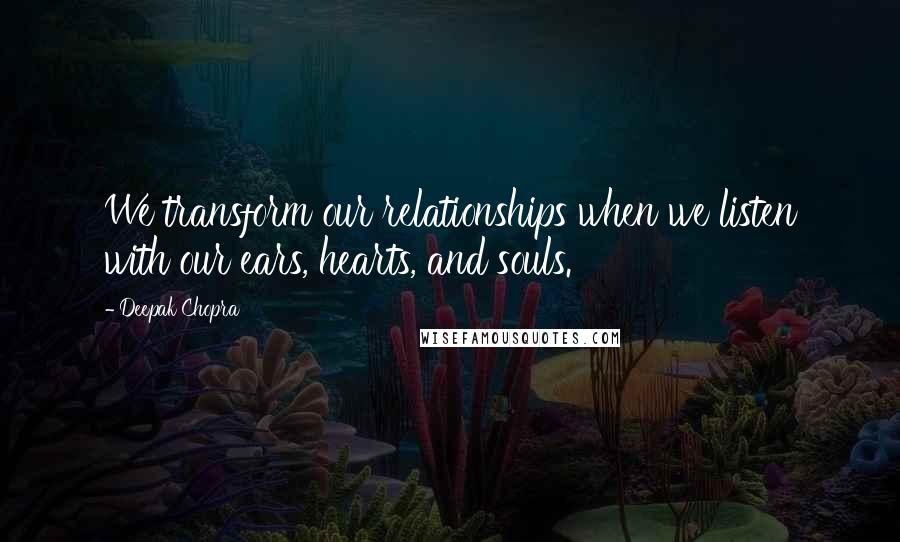 Deepak Chopra Quotes: We transform our relationships when we listen with our ears, hearts, and souls.