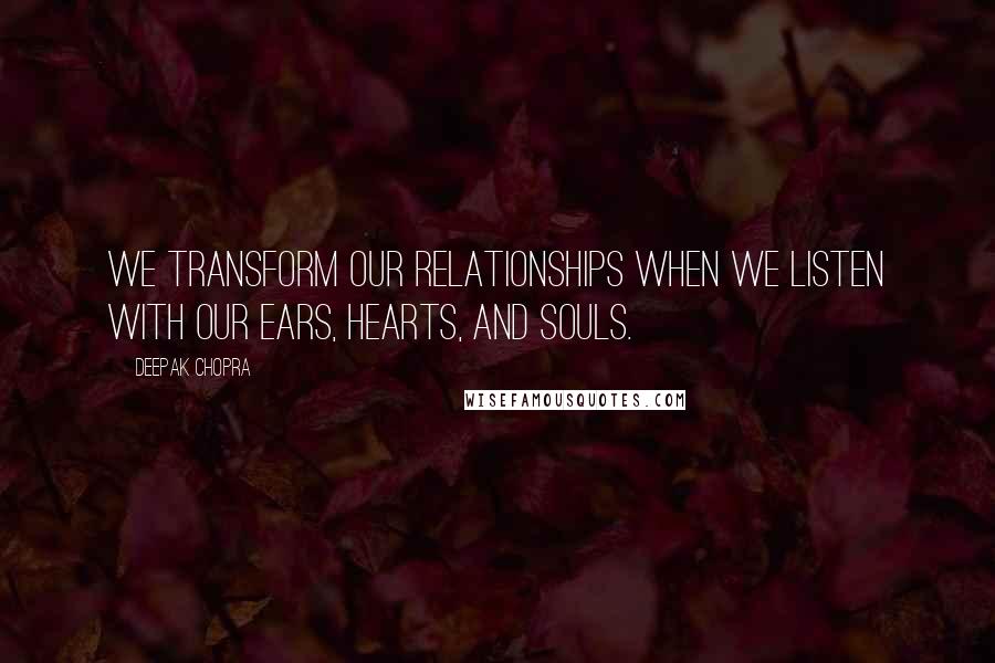 Deepak Chopra Quotes: We transform our relationships when we listen with our ears, hearts, and souls.