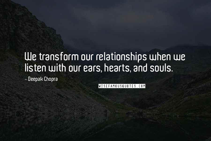 Deepak Chopra Quotes: We transform our relationships when we listen with our ears, hearts, and souls.