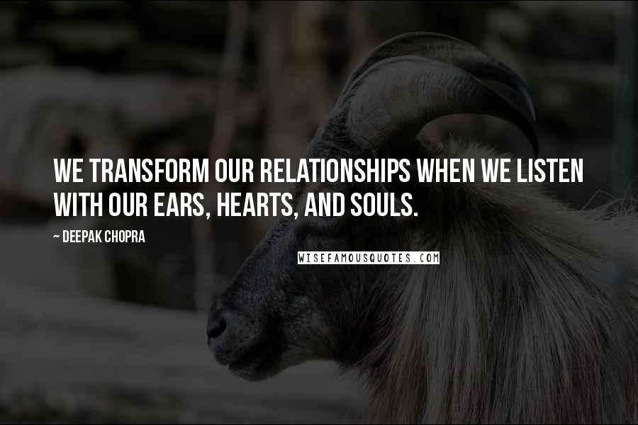 Deepak Chopra Quotes: We transform our relationships when we listen with our ears, hearts, and souls.