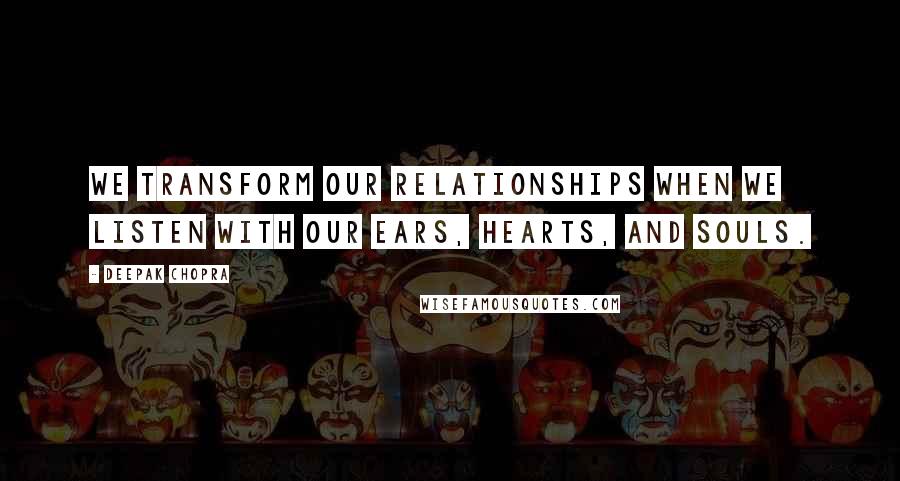 Deepak Chopra Quotes: We transform our relationships when we listen with our ears, hearts, and souls.