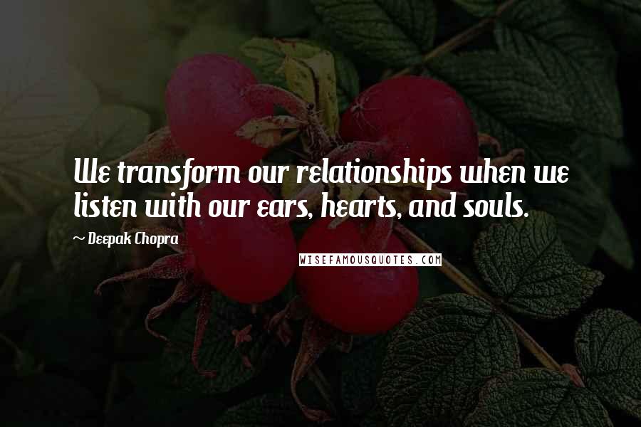 Deepak Chopra Quotes: We transform our relationships when we listen with our ears, hearts, and souls.