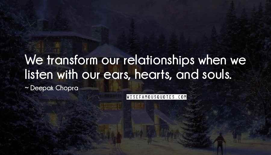 Deepak Chopra Quotes: We transform our relationships when we listen with our ears, hearts, and souls.