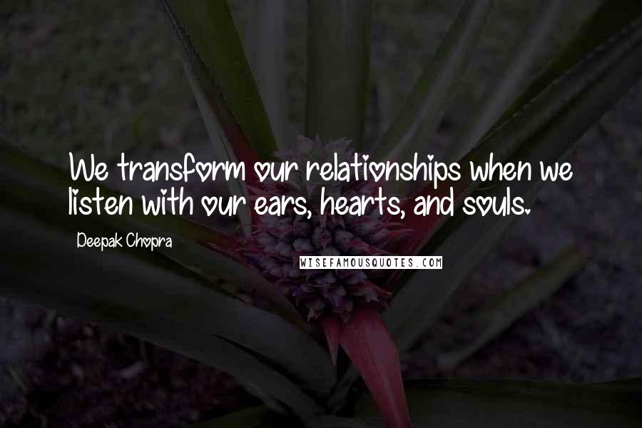 Deepak Chopra Quotes: We transform our relationships when we listen with our ears, hearts, and souls.