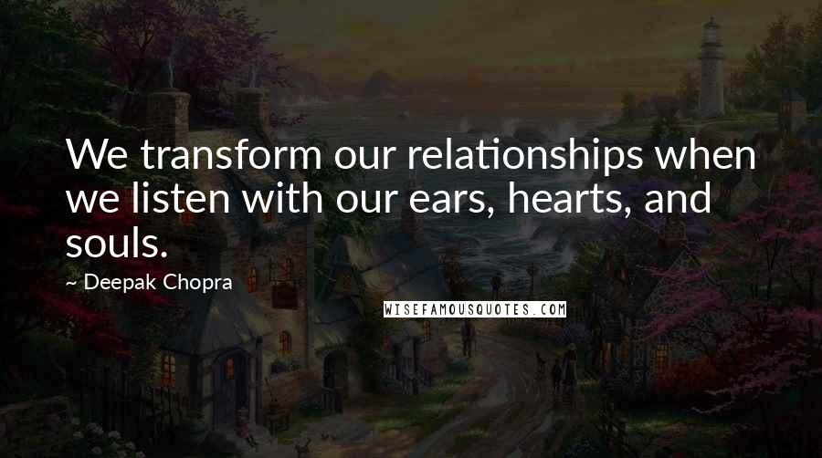 Deepak Chopra Quotes: We transform our relationships when we listen with our ears, hearts, and souls.