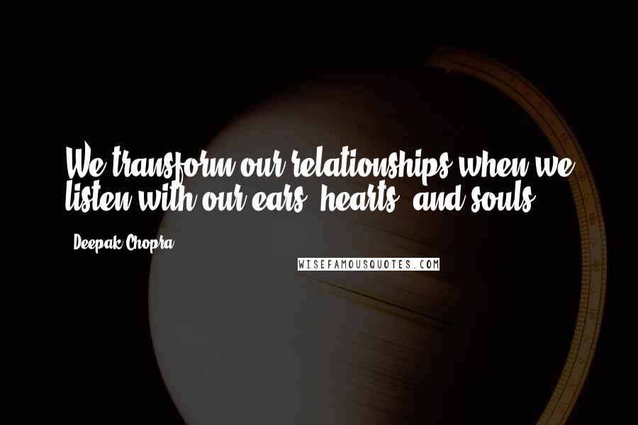 Deepak Chopra Quotes: We transform our relationships when we listen with our ears, hearts, and souls.