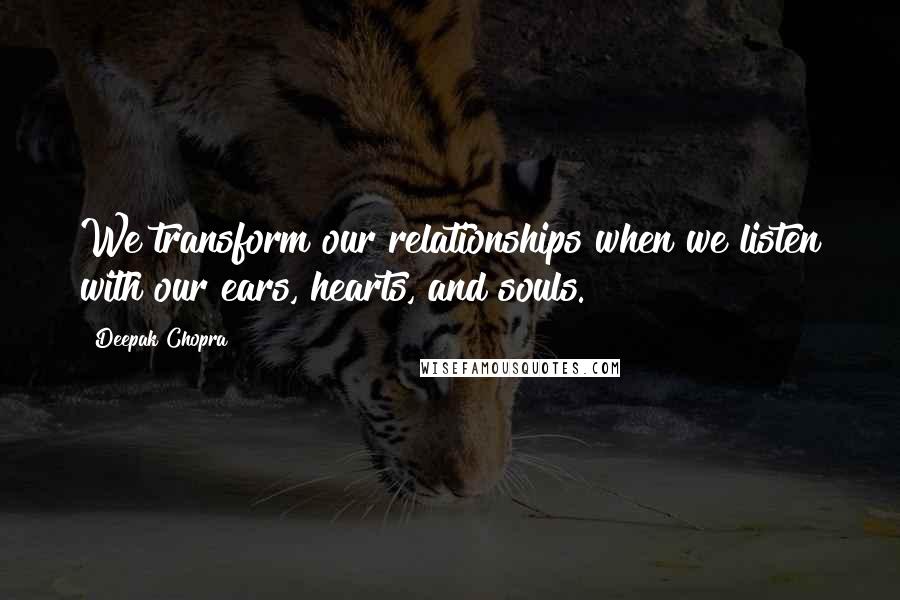 Deepak Chopra Quotes: We transform our relationships when we listen with our ears, hearts, and souls.