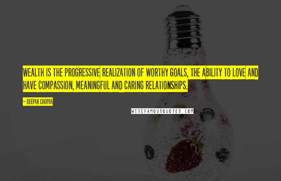 Deepak Chopra Quotes: Wealth is the progressive realization of worthy goals, the ability to love and have compassion, meaningful and caring relationships.