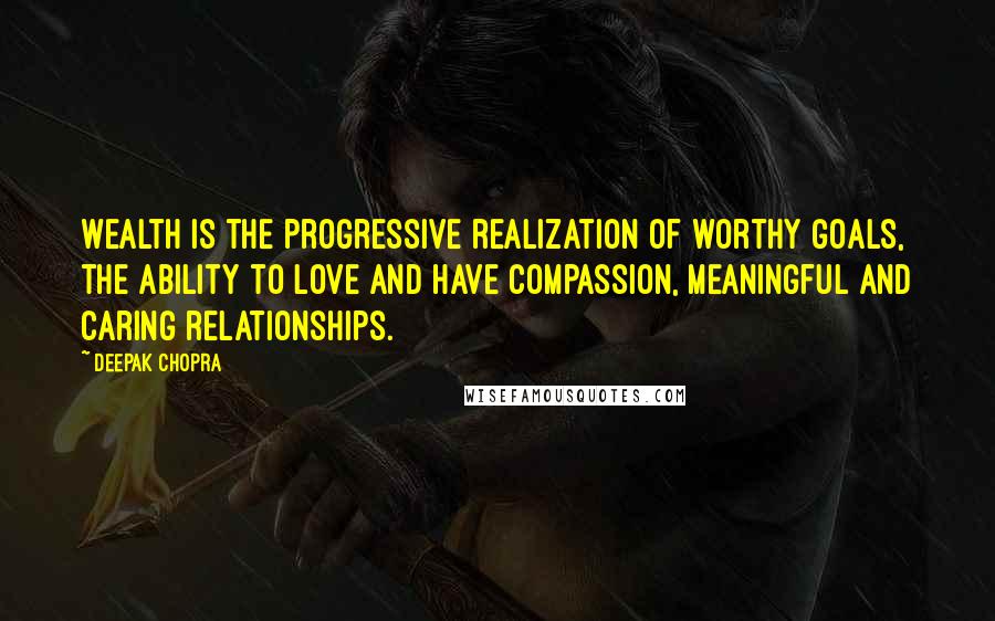 Deepak Chopra Quotes: Wealth is the progressive realization of worthy goals, the ability to love and have compassion, meaningful and caring relationships.