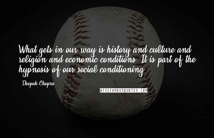 Deepak Chopra Quotes: What gets in our way is history and culture and religion and economic conditions. It is part of the hypnosis of our social conditioning.