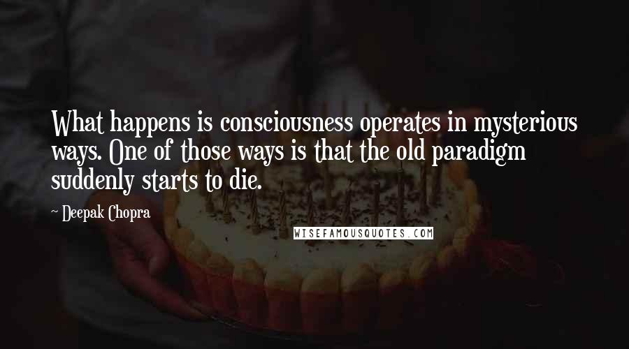 Deepak Chopra Quotes: What happens is consciousness operates in mysterious ways. One of those ways is that the old paradigm suddenly starts to die.