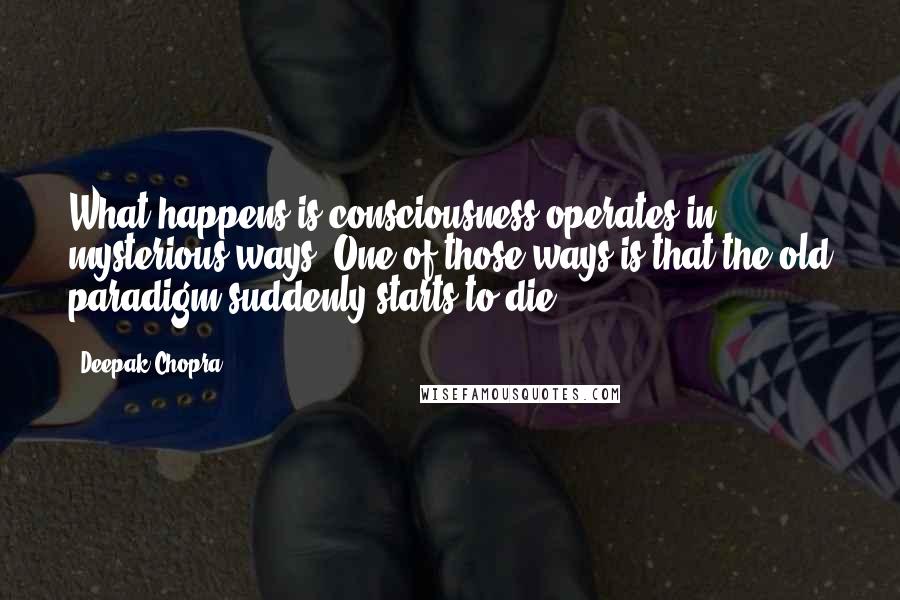 Deepak Chopra Quotes: What happens is consciousness operates in mysterious ways. One of those ways is that the old paradigm suddenly starts to die.