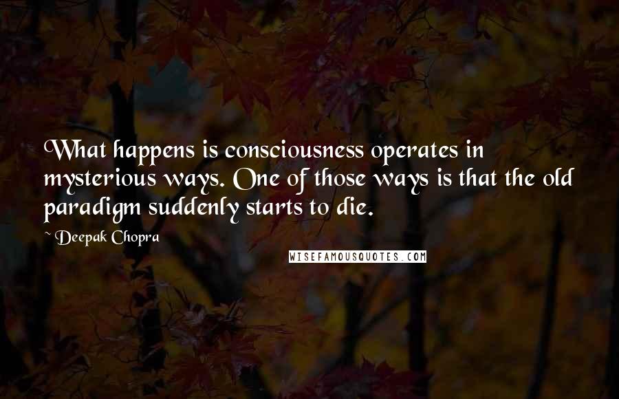 Deepak Chopra Quotes: What happens is consciousness operates in mysterious ways. One of those ways is that the old paradigm suddenly starts to die.