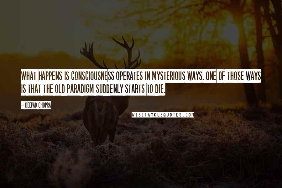 Deepak Chopra Quotes: What happens is consciousness operates in mysterious ways. One of those ways is that the old paradigm suddenly starts to die.