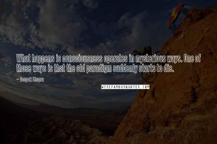 Deepak Chopra Quotes: What happens is consciousness operates in mysterious ways. One of those ways is that the old paradigm suddenly starts to die.