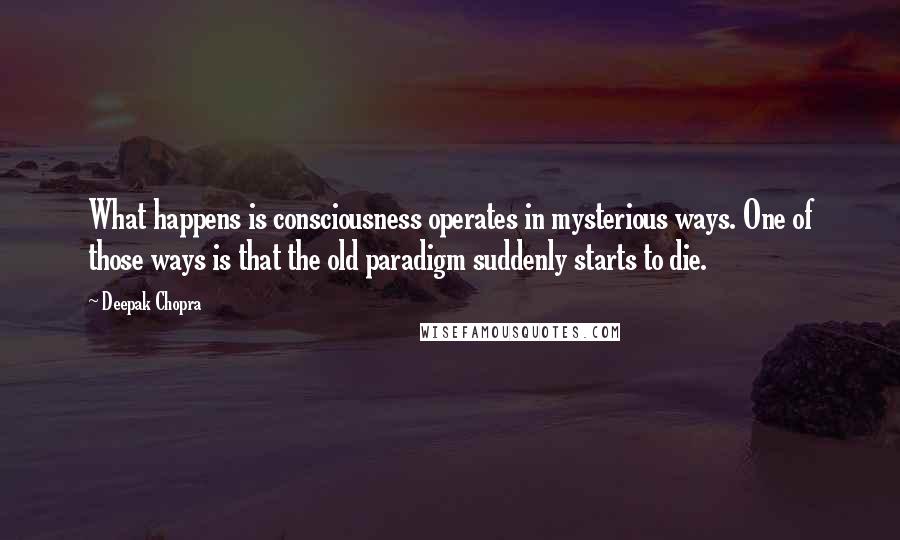 Deepak Chopra Quotes: What happens is consciousness operates in mysterious ways. One of those ways is that the old paradigm suddenly starts to die.