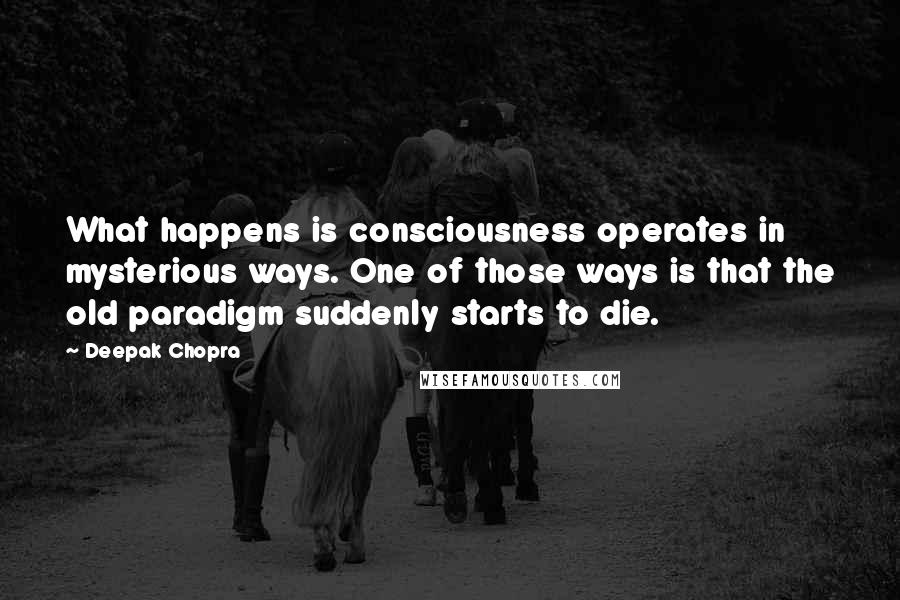 Deepak Chopra Quotes: What happens is consciousness operates in mysterious ways. One of those ways is that the old paradigm suddenly starts to die.