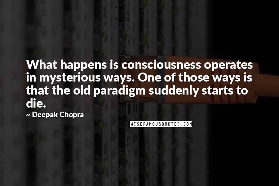 Deepak Chopra Quotes: What happens is consciousness operates in mysterious ways. One of those ways is that the old paradigm suddenly starts to die.