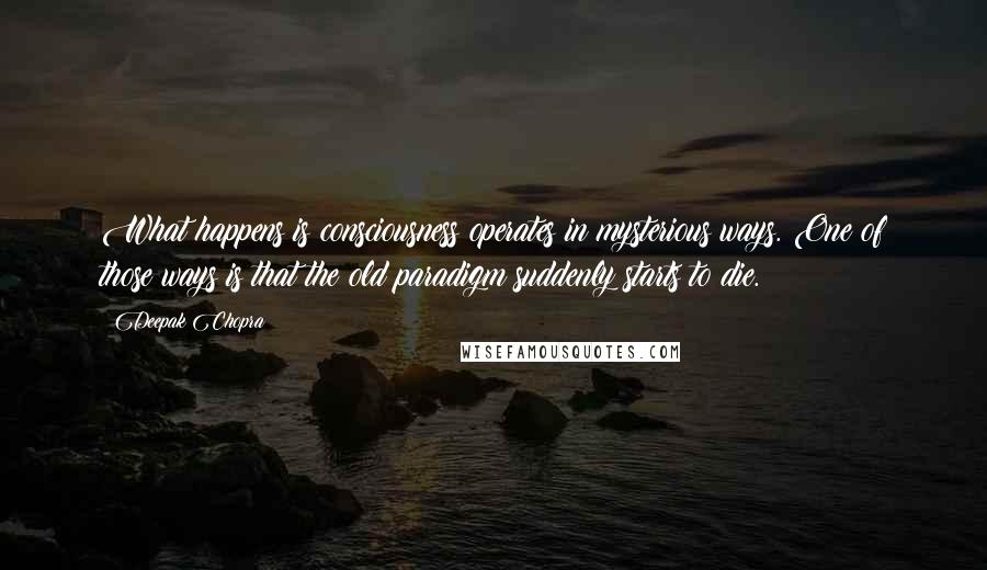 Deepak Chopra Quotes: What happens is consciousness operates in mysterious ways. One of those ways is that the old paradigm suddenly starts to die.