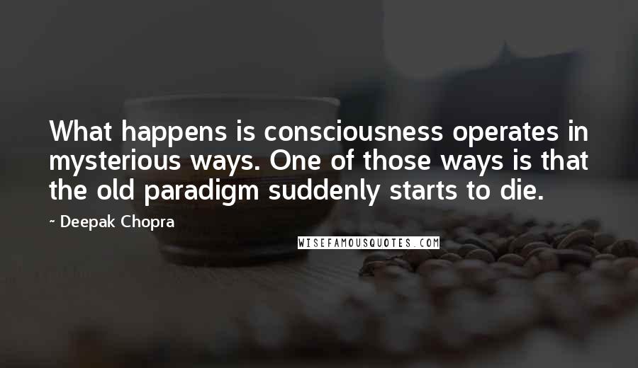 Deepak Chopra Quotes: What happens is consciousness operates in mysterious ways. One of those ways is that the old paradigm suddenly starts to die.