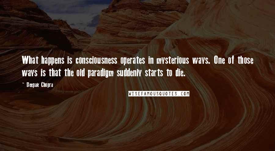 Deepak Chopra Quotes: What happens is consciousness operates in mysterious ways. One of those ways is that the old paradigm suddenly starts to die.