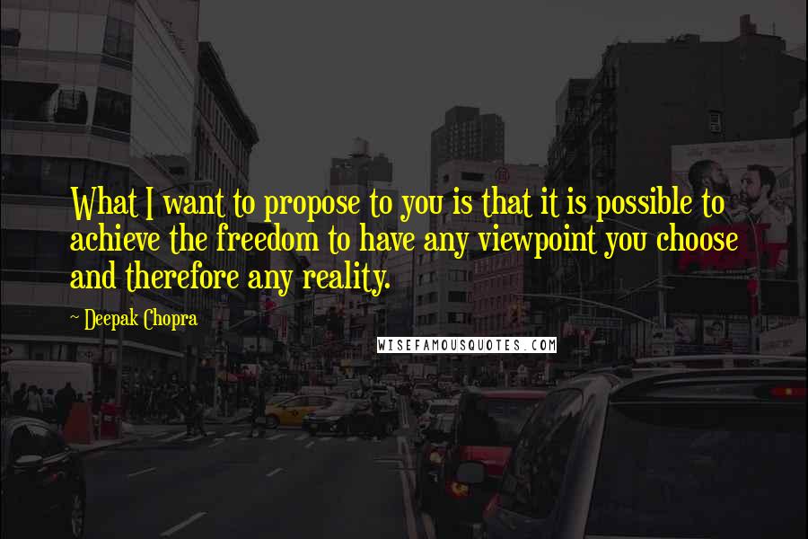 Deepak Chopra Quotes: What I want to propose to you is that it is possible to achieve the freedom to have any viewpoint you choose and therefore any reality.