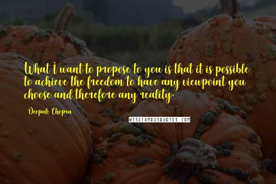 Deepak Chopra Quotes: What I want to propose to you is that it is possible to achieve the freedom to have any viewpoint you choose and therefore any reality.