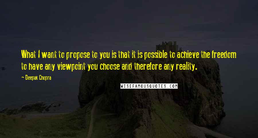 Deepak Chopra Quotes: What I want to propose to you is that it is possible to achieve the freedom to have any viewpoint you choose and therefore any reality.