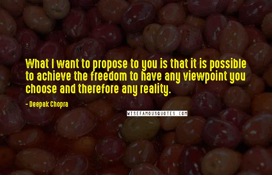 Deepak Chopra Quotes: What I want to propose to you is that it is possible to achieve the freedom to have any viewpoint you choose and therefore any reality.