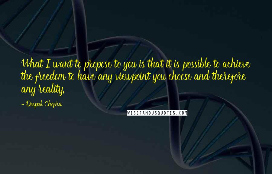 Deepak Chopra Quotes: What I want to propose to you is that it is possible to achieve the freedom to have any viewpoint you choose and therefore any reality.