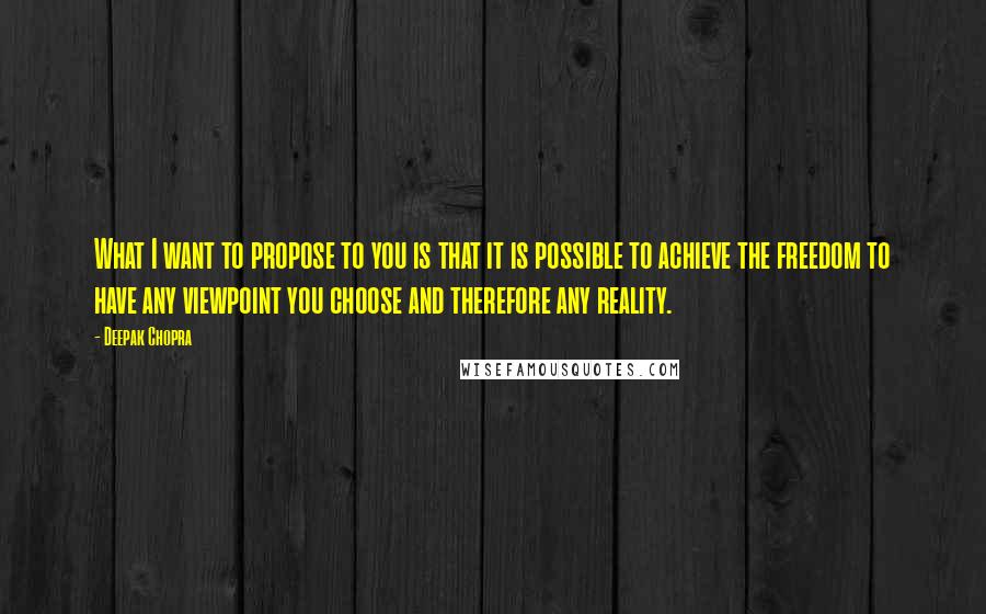 Deepak Chopra Quotes: What I want to propose to you is that it is possible to achieve the freedom to have any viewpoint you choose and therefore any reality.